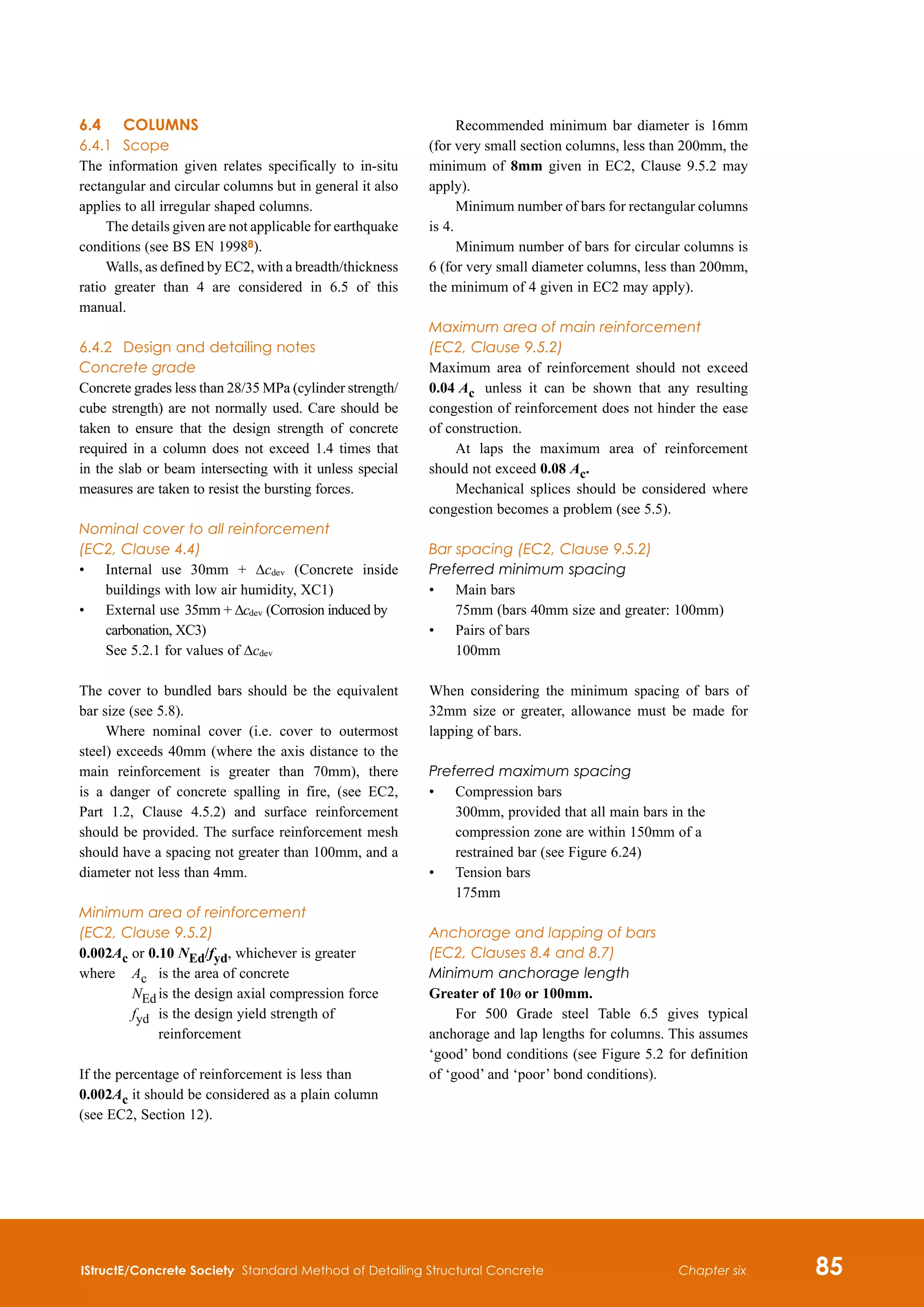 IStructE/Concrete Society Standard Method of Detailing Structural Concrete 85
Chapter six
6.4	 COLUMNS
6.4.1	 Scope
The information given relates specifically to in-situ
rectangular and circular columns but in general it also
applies to all irregular shaped columns.
The details given are not applicable for earthquake
conditions (see BS EN 19988).
Walls, as defined by EC2, with a breadth/thickness
ratio greater than 4 are considered in 6.5 of this
manual.
6.4.2	 Design and detailing notes
Concrete grade
Concrete grades less than 28/35 MPa (cylinder strength/
cube strength) are not normally used. Care should be
taken to ensure that the design strength of concrete
required in a column does not exceed 1.4 times that
in the slab or beam intersecting with it unless special
measures are taken to resist the bursting forces.
Nominal cover to all reinforcement
(EC2, Clause 4.4)
•	
Internal use 30mm + Δcdev (Concrete inside
buildings with low air humidity, XC1)
•	
External use	35mm + Δcdev (Corrosion induced by
carbonation, XC3)
See 5.2.1 for values of Δcdev
The cover to bundled bars should be the equivalent
bar size (see 5.8).
Where nominal cover (i.e. cover to outermost
steel) exceeds 40mm (where the axis distance to the
main reinforcement is greater than 70mm), there
is a danger of concrete spalling in fire, (see EC2,
Part 1.2, Clause 4.5.2) and surface reinforcement
should be provided. The surface reinforcement mesh
should have a spacing not greater than 100mm, and a
diameter not less than 4mm.
Minimum area of reinforcement
(EC2, Clause 9.5.2)
0.002Ac or 0.10 NEd/fyd, whichever is greater
where	 Ac 	 is the area of concrete
		 NEd	is the design axial compression force
		 fyd	
is the design yield strength of
reinforcement
If the percentage of reinforcement is less than
0.002Ac it should be considered as a plain column
(see EC2, Section 12).
Recommended minimum bar diameter is 16mm
(for very small section columns, less than 200mm, the
minimum of 8mm given in EC2, Clause 9.5.2 may
apply).
Minimum number of bars for rectangular columns
is 4.
Minimum number of bars for circular columns is
6 (for very small diameter columns, less than 200mm,
the minimum of 4 given in EC2 may apply).
Maximum area of main reinforcement
(EC2, Clause 9.5.2)
Maximum area of reinforcement should not exceed
0.04 Ac	 unless it can be shown that any resulting
congestion of reinforcement does not hinder the ease
of construction.
At laps the maximum area of reinforcement
should not exceed 0.08 Ac.
Mechanical splices should be considered where
congestion becomes a problem (see 5.5).
Bar spacing (EC2, Clause 9.5.2)
Preferred minimum spacing
•	
Main bars	
75mm (bars 40mm size and greater: 100mm)
•	
Pairs of bars
100mm
When considering the minimum spacing of bars of
32mm size or greater, allowance must be made for
lapping of bars.
Preferred maximum spacing
•	
Compression bars
300mm, provided that all main bars in the
compression zone are within 150mm of a
restrained bar (see Figure 6.24)
•	
Tension bars
175mm
Anchorage and lapping of bars
(EC2, Clauses 8.4 and 8.7)
Minimum anchorage length
Greater of 10b or 100mm.
For 500 Grade steel Table 6.5 gives typical
anchorage and lap lengths for columns. This assumes
‘good’ bond conditions (see Figure 5.2 for definition
of ‘good’ and ‘poor’ bond conditions).
 