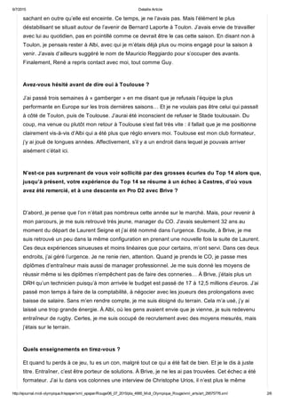 6/7/2015 Detaille Article
http://ejournal.midi­olympique.fr/epaper/xml_epaper/Rouge/06_07_2015/pla_4995_Midi_Olympique_Rouge/xml_arts/art_29575776.xml 2/6
sachant en outre qu’elle est enceinte. Ce temps, je ne l’avais pas. Mais l’élément le plus
déstabilisant se situait autour de l’avenir de Bernard Laporte à Toulon. J’avais envie de travailler
avec lui au quotidien, pas en pointillé comme ce devrait être le cas cette saison. En disant non à
Toulon, je pensais rester à Albi, avec qui je m’étais déjà plus ou moins engagé pour la saison à
venir. J’avais d’ailleurs suggéré le nom de Mauricio Reggiardo pour s’occuper des avants.
Finalement, René a repris contact avec moi, tout comme Guy. 
Avez­vous hésité avant de dire oui à Toulouse ?
J’ai passé trois semaines à « gamberger » en me disant que je refusais l’équipe la plus
performante en Europe sur les trois dernières saisons… Et je ne voulais pas être celui qui passait
à côté de Toulon, puis de Toulouse. J’aurai été inconscient de refuser le Stade toulousain. Du
coup, ma venue ou plutôt mon retour à Toulouse s’est fait très vite : il fallait que je me positionne
clairement vis­à­vis d’Albi qui a été plus que réglo envers moi. Toulouse est mon club formateur,
j’y ai joué de longues années. Affectivement, s’il y a un endroit dans lequel je pouvais arriver
aisément c’était ici. 
N’est­ce pas surprenant de vous voir sollicité par des grosses écuries du Top 14 alors que,
jusqu’à présent, votre expérience du Top 14 se résume à un échec à Castres, d’où vous
avez été remercié, et à une descente en Pro D2 avec Brive ? 
D’abord, je pense que l’on n’était pas nombreux cette année sur le marché. Mais, pour revenir à
mon parcours, je me suis retrouvé très jeune, manager du CO. J’avais seulement 32 ans au
moment du départ de Laurent Seigne et j’ai été nommé dans l’urgence. Ensuite, à Brive, je me
suis retrouvé un peu dans la même configuration en prenant une nouvelle fois la suite de Laurent.
Ces deux expériences sinueuses et moins linéaires que pour certains, m’ont servi. Dans ces deux
endroits, j’ai géré l’urgence. Je ne renie rien, attention. Quand je prends le CO, je passe mes
diplômes d’entraîneur mais aussi de manager professionnel. Je me suis donné les moyens de
réussir même si les diplômes n’empêchent pas de faire des conneries… À Brive, j’étais plus un
DRH qu’un technicien puisqu’à mon arrivée le budget est passé de 17 à 12,5 millions d’euros. J’ai
passé mon temps à faire de la comptabilité, à négocier avec les joueurs des prolongations avec
baisse de salaire. Sans m’en rendre compte, je me suis éloigné du terrain. Cela m’a usé, j’y ai
laissé une trop grande énergie. À Albi, où les gens avaient envie que je vienne, je suis redevenu
entraîneur de rugby. Certes, je me suis occupé de recrutement avec des moyens mesurés, mais
j’étais sur le terrain. 
Quels enseignements en tirez­vous ?
Et quand tu perds à ce jeu, tu es un con, malgré tout ce qui a été fait de bien. Et je le dis à juste
titre. Entraîner, c’est être porteur de solutions. À Brive, je ne les ai pas trouvées. Cet échec a été
formateur. J’ai lu dans vos colonnes une interview de Christophe Urios, il n’est plus le même
 