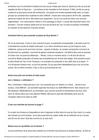 6/7/2015 Detaille Article
http://ejournal.midi­olympique.fr/epaper/xml_epaper/Rouge/06_07_2015/pla_4995_Midi_Olympique_Rouge/xml_arts/art_29575776.xml 3/6
entraîneur qui m’a entraîné à Castres et avec qui je n’étais pas raccord. Quand je vois ce qu’il est
capable de faire à Oyonnax… Les échecs et les réussites te font évoluer. À Albi, j’ai fait ce que je
voulais et ce pourquoi j’avais été embauché. J’ai passé une année exceptionnelle avec un super
groupe qui comptait deux ingénieurs dans l’effectif. J’avais des vrais joueurs de Pro D2, capables
après les matchs de servir des bières aux supporters. Ce fut une sorte de retour aux sources
régénérateur. J’en avais besoin même si mon passage à Canal + a aussi été important dans mon
évolution. Tourner chaque week­end sur tous les terrains de Top 14 sans la pression immédiate
du résultat, te fait observer d’autres choses. 
Comment fait­on pour prendre la place de Guy Novès ? 
On ne la prend pas. C’est un mec vraiment à part, au palmarès incomparable, à tel point que l’on
a banalisé les succès du Stade toulousain. Il y a deux entraîneurs avec qui j’ai toujours voulu
collaborer, parce qu’ils sont hors normes : Laporte et Novès. Je voulais comprendre comment ils
fonctionnent au quotidien, comment ils gèrent certaines situations. J’ai failli le faire avec le premier
et l’autre s’en va quand je débarque… Novès, c’est un monstre sacré, il a 40 ans de club et
connaît le Stade toulousain et toutes ses compétences sur le bout des doigts. Une semaine avant
la demi­finale de Top 14 de Toulouse, il a souhaité me présenter à son staff mais à sa façon : iI
m’a dit devant chaque mec, ce qu’il en pensait. Ce qui peut être déstabilisant pour les uns et les
autres. De la même manière, il leur a dit ce qu’il pensait de moi. 
Avez­vous pris son bureau et mais aussi
son « fameux » ordinateur ?
Non, l’ordinateur n’était pas pour moi. J’ai cravaché pour en obtenir un (rires)… Quant à son
bureau, c’est différent : j’ai souhaité organiser les locaux du staff différemment. Des cloisons ont
été abattues. Matériellement, je souhaitais, pour pouvoir prendre la température de tous, être
dans la même pièce que mes adjoints William (Servat) et Jean­Ba (Elissalde) ainsi que de
l’analyste vidéo et le reste du staff. 
C’est une manière de tourner la page ? 
Il y a plein de choses sur lesquelles je vais m’appuyer et être dans la roue de Guy mais il y a aussi
des choses qui vont évoluer. Je ne peux pas faire du copier­coller de sa méthode car je n’ai pas
ses 20 ans de recul. Si je fais comme lui, je suis mort. 
Serez­vous au quotidien sur le terrain ?
Je suis entraîneur et je serai donc présent sur le terrain tous les jours à chaque séance. Je fais ce
 