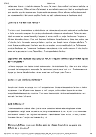 6/7/2015 Detaille Article
http://ejournal.midi­olympique.fr/epaper/xml_epaper/Rouge/06_07_2015/pla_4995_Midi_Olympique_Rouge/xml_arts/art_29575776.xml 4/6
métier pour être au contact des joueurs. En outre, j’ai besoin de connaître tous les mecs et vite. Je
veux voir comment William et Jean­Ba bossent, je souhaite être avec eux. Mais je serai également
seul, parfois, avec les joueurs pour diriger certaines séances. On va adopter un fonctionnement
qui nous appartient. Non parce que Guy Novès est parti mais parce que je fonctionne ainsi. 
Quel sera le rôle de Fabien Pelous ? 
Très important. Il me donnera la possibilité de me consacrer uniquement au terrain et me facilitera
la tâche en m’accompagnant. La partie professionnelle m’incombera totalement. Fabien aura un
rôle transversal sur toutes les catégories pour, à terme, établir un projet de club que l’on pourra
décliner à tous les niveaux. Pour moi, il sera un facilitateur de performance. Je ne vais surtout pas
m’interdire de lui demander son regard et son point de vue. Je vais même m’obliger à le faire. En
outre, il sera aussi le garant des liens avec les partenaires, sponsors et institutions. Fabien aura
un regard exigeant sur l’image que l’on laissera transpirer de notre fonctionnement. Il interviendra
aussi sur le recrutement, avec Pierre­Henry Broncan qui vient d’arriver. 
Depuis trois ans Toulouse ne gagne plus rien. Reconquérir un titre au plus vite fait­il partie
de vos objectifs ?
Le Stade ne gagne plus de titre mais il reste sur deux demi­finales de Top 14 en trois ans, malgré
un match de barrage perdu à domicile. Ce n’est quand même pas si mal, non ? Toulouse est une
équipe qui évolue dans le haut du panier, aussi bien en Europe qu’en France. 
Quels sont vos chantiers prioritaires ? 
Je dois m’acclimater au groupe pour qu’il soit performant. Ce serait inopportun d’arriver et de tout
bouleverser. Il y a 45 personnes, joueurs et staff compris, qui travaillent depuis des années
ensemble et obtiennent des résultats. C’est à moi de m’adapter, de trouver les petits leviers sur
lesquels j’aurai de l’influence. 
Quid de l’Europe ?
C’est clairement un objectif. Il faut que le Stade toulousain renoue avec les phases finales
européennes. Il s’agit d’une tradition et ne pas y arriver serait un échec. Après, lors d’une année
de Coupe du monde, il est risqué de se fixer des objectifs élevés. Pour autant, on veut jouer les
premiers rôles en Champions Cup et en Top 14. 
Clairement, le Stade toulousain était en perte de vitesse depuis trois ou quatre ans.
Difficile de le nier, non ? 
 