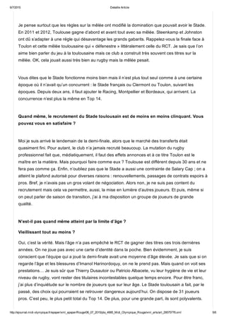 6/7/2015 Detaille Article
http://ejournal.midi­olympique.fr/epaper/xml_epaper/Rouge/06_07_2015/pla_4995_Midi_Olympique_Rouge/xml_arts/art_29575776.xml 5/6
Je pense surtout que les règles sur la mêlée ont modifié la domination que pouvait avoir le Stade.
En 2011 et 2012, Toulouse gagne d’abord et avant tout avec sa mêlée. Steenkamp et Johnston
ont dû s’adapter à une règle qui désavantage les grands gabarits. Rappelez­vous la finale face à
Toulon et cette mêlée toulousaine qui « défenestre » littéralement celle du RCT. Je sais que l’on
aime bien parler du jeu à la toulousaine mais ce club a construit très souvent ces titres sur la
mêlée. OK, cela jouait aussi très bien au rugby mais la mêlée pesait. 
Vous dites que le Stade fonctionne moins bien mais il n’est plus tout seul comme à une certaine
époque où il n’avait qu’un concurrent : le Stade français ou Clermont ou Toulon, suivant les
époques. Depuis deux ans, il faut ajouter le Racing, Montpellier et Bordeaux, qui arrivent. La
concurrence n’est plus la même en Top 14. 
Quand même, le recrutement du Stade toulousain est de moins en moins clinquant. Vous
pouvez vous en satisfaire ? 
Moi je suis arrivé le lendemain de la demi­finale, alors que le marché des transferts était
quasiment fini. Pour autant, le club n’a jamais recruté beaucoup. La mutation du rugby
professionnel fait que, médiatiquement, il faut des effets annonces et à ce titre Toulon est le
maître en la matière. Mais pourquoi faire comme eux ? Toulouse est différent depuis 30 ans et ne
fera pas comme ça. Enfin, n’oubliez pas que le Stade a aussi une contrainte de Salary Cap ; on a
atteint le plafond autorisé pour diverses raisons : renouvellements, passages de contrats espoirs à
pros. Bref, je n’avais pas un gros volant de négociation. Alors non, je ne suis pas content du
recrutement mais cela va permettre, aussi, la mise en lumière d’autres joueurs. Et puis, même si
on peut parler de saison de transition, j’ai à ma disposition un groupe de joueurs de grande
qualité. 
N’est­il pas quand même atteint par la limite d’âge ?
Vieillissant tout au moins ?
Oui, c’est la vérité. Mais l’âge n’a pas empêché le RCT de gagner des titres ces trois dernières
années. On ne joue pas avec une carte d’identité dans la poche. Bien évidemment, je suis
conscient que l’équipe qui a joué la demi­finale avait une moyenne d’âge élevée. Je sais que si on
regarde l’âge et les blessures d’Imanol Harinordoquy, on ne le prend pas. Mais quand on voit ses
prestations… Je suis sûr que Thierry Dusautoir ou Patricio Albacete, vu leur hygiène de vie et leur
niveau de rugby, vont rester des titulaires incontestables quelque temps encore. Pour être franc,
j’ai plus d’inquiétude sur le nombre de joueurs que sur leur âge. Le Stade toulousain a fait, par le
passé, des choix qui pourraient se retrouver dangereux aujourd’hui. On dispose de 31 joueurs
pros. C’est peu, le plus petit total du Top 14. De plus, pour une grande part, ils sont polyvalents.
 