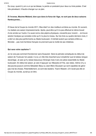 6/7/2015 Detaille Article
http://ejournal.midi­olympique.fr/epaper/xml_epaper/Rouge/06_07_2015/pla_4995_Midi_Olympique_Rouge/xml_arts/art_29575776.xml 6/6
Du coup, quand il y en a un qui se blesse, tu perds un postulant pour deux ou trois postes. C’est
très pénalisant. Il faudra changer sur ce plan. 
À l’inverse, Maxime Médard, bien que dans la force de l’âge, ne sort pas de deux saisons
flamboyantes… 
À l’issue de la Coupe du monde 2011, Max était l’un des meilleurs arrières au monde. En suivant,
il a réalisé une saison impressionnante. Après, peut­être qu’il n’a pas effectué le même travail
d’une année sur l’autre. Il a aussi connu des pépins physiques, cravaché pour revenir… Je trouve
sévère l’analyse qui consiste à dire qu’il n’a plus le niveau. Sur les trois ou quatre derniers mois, il
a été l’un des plus performants au Stade toulousain. Il méritait autant que certains d’être au
Mondial… pas mal d’arrières français ne prennent pas la moitié de ses initiatives. 
Qui sera votre capitaine ?
Je ne vois pas comment fonctionner sans Dusautoir. Dans la période compliquée du début de
saison de Toulouse l’an passé, il a eu un rôle très important pour empêcher que le bateau tangue
davantage. Je sais qu’il y laisse beaucoup d’énergie mais il est une pièce essentielle du Stade
toulousain. En début de saison, je vais m’appuyer sur Albacete et Fritz, ses relais, même s’il y a
des jeunes joueurs comme Sébastien Bezy ou Jean­Marc Doussain qui sont capables de gérer
pas mal de choses. Potentiellement, ce sont des leaders. Yoann Maestri, s’il n’avait pas été en
Coupe du monde, aurait pu en être. 
 
