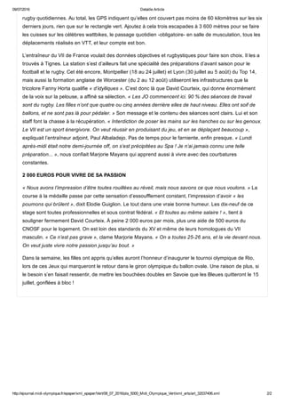 09/07/2016 Detaille Article
http://ejournal.midi­olympique.fr/epaper/xml_epaper/Vert/08_07_2016/pla_5000_Midi_Olympique_Vert/xml_arts/art_32037406.xml 2/2
rugby quotidiennes. Au total, les GPS indiquent qu’elles ont couvert pas moins de 60 kilomètres sur les six
derniers jours, rien que sur le rectangle vert. Ajoutez à cela trois escapades à 3 600 mètres pour se faire
les cuisses sur les célèbres wattbikes, le passage quotidien ­obligatoire­ en salle de musculation, tous les
déplacements réalisés en VTT, et leur compte est bon.
L’entraîneur du VII de France voulait des données objectives et rugbystiques pour faire son choix. Il les a
trouvés à Tignes. La station s’est d’ailleurs fait une spécialité des préparations d’avant saison pour le
football et le rugby. Cet été encore, Montpellier (18 au 24 juillet) et Lyon (30 juillet au 5 août) du Top 14,
mais aussi la formation anglaise de Worcester (du 2 au 12 août) utiliseront les infrastructures que la
tricolore Fanny Horta qualifie « d’idylliques ». C’est donc là que David Courteix, qui donne énormément
de la voix sur la pelouse, a affiné sa sélection. « Les JO commencent ici. 90 % des séances de travail
sont du rugby. Les filles n’ont que quatre ou cinq années derrière elles de haut niveau. Elles ont soif de
ballons, et ne sont pas là pour pédaler. » Son message et le contenu des séances sont clairs. Lui et son
staff font la chasse à la récupération. « Interdiction de poser les mains sur les hanches ou sur les genoux.
Le VII est un sport énergivore. On veut réussir en produisant du jeu, et en se déplaçant beaucoup »,
expliquait l’entraîneur adjoint, Paul Albaladejo. Pas de temps pour le farniente, enfin presque. « Lundi
après­midi était notre demi­journée off, on s’est précipitées au Spa ! Je n’ai jamais connu une telle
préparation... », nous confiait Marjorie Mayans qui apprend aussi à vivre avec des courbatures
constantes.
2 000 EUROS POUR VIVRE DE SA PASSION
« Nous avons l’impression d’être toutes rouillées au réveil, mais nous savons ce que nous voulons. » La
course à la médaille passe par cette sensation d’essoufflement constant, l’impression d’avoir « les
poumons qui brûlent », dixit Elodie Guiglion. Le tout dans une vraie bonne humeur. Les dix­neuf de ce
stage sont toutes professionnelles et sous contrat fédéral. « Et toutes au même salaire ! », tient à
souligner fermement David Courteix. À peine 2 000 euros par mois, plus une aide de 500 euros du
CNOSF pour le logement. On est loin des standards du XV et même de leurs homologues du VII
masculin. « Ce n’est pas grave », clame Marjorie Mayans. « On a toutes 25­26 ans, et la vie devant nous.
On veut juste vivre notre passion jusqu’au bout. »
Dans la semaine, les filles ont appris qu’elles auront l’honneur d’inaugurer le tournoi olympique de Rio,
lors de ces Jeux qui marqueront le retour dans le giron olympique du ballon ovale. Une raison de plus, si
le besoin s’en faisait ressentir, de mettre les bouchées doubles en Savoie que les Bleues quitteront le 15
juillet, gonflées à bloc !
 