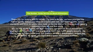 Thank you for visiting NDOTO SAFARI . For over a decade, we have provided the
highest quality Kilimanjaro hikes at a reasonable cost. Our expert guides, quality
standards and focus on safety have made us the top choice for thousands of happy
customers from all over the world.
We are one of the largest and most reputable operators on Mount Kilimanjaro,
leading over 150 climbs per year and guiding more than 1,000 people annually. Our
clients have included celebrities, film makers, senators, ambassadors, authors and
journalists. All agree, you won't find a better Kilimanjaro outfitter.
The Number Guide Service on Mount Kilimanjaro
 