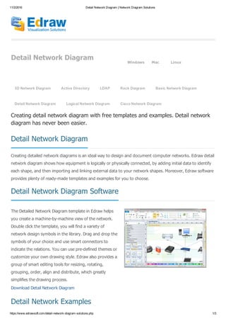 11/2/2016 Detail Network Diagram | Network Diagram Solutions
https://www.edrawsoft.com/detail­network­diagram­solutions.php 1/3
Detail Network Diagram
Windows Mac Linux
Detail Network Diagram
Detail Network Diagram Software
Detail Network Examples
Creating detail network diagram with free templates and examples. Detail network
diagram has never been easier.
Creating detailed network diagrams is an ideal way to design and document computer networks. Edraw detail
network diagram shows how equipment is logically or physically connected, by adding initial data to identify
each shape, and then importing and linking external data to your network shapes. Moreover, Edraw software
provides plenty of ready­made templates and examples for you to choose.
The Detailed Network Diagram template in Edraw helps
you create a machine­by­machine view of the network.
Double click the template, you will find a variety of
network design symbols in the library. Drag and drop the
symbols of your choice and use smart connectors to
indicate the relations. You can use pre­defined themes or
customize your own drawing style. Edraw also provides a
group of smart editing tools for resizing, rotating,
grouping, order, align and distribute, which greatly
simplifies the drawing process.
Download Detail Network Diagram
3D Network Diagram   Active Directory   LDAP   Rack Diagram   Basic Network Diagram
Detail Network Diagram   Logical Network Diagram   Cisco Network Diagram
 