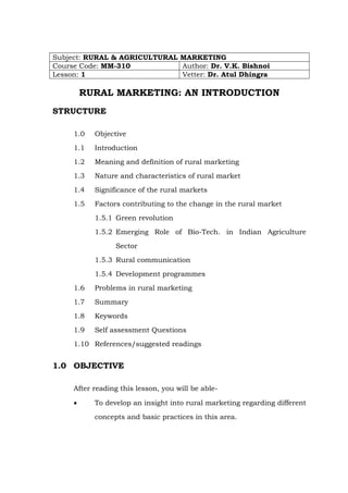 Subject: RURAL & AGRICULTURAL MARKETING
Course Code: MM-310
Author: Dr. V.K. Bishnoi
Lesson: 1
Vetter: Dr. Atul Dhingra

RURAL MARKETING: AN INTRODUCTION
STRUCTURE
1.0

Objective

1.1

Introduction

1.2

Meaning and definition of rural marketing

1.3

Nature and characteristics of rural market

1.4

Significance of the rural markets

1.5

Factors contributing to the change in the rural market
1.5.1 Green revolution
1.5.2 Emerging Role of Bio-Tech. in Indian Agriculture
Sector
1.5.3 Rural communication
1.5.4 Development programmes

1.6

Problems in rural marketing

1.7

Summary

1.8

Keywords

1.9

Self assessment Questions

1.10 References/suggested readings

1.0 OBJECTIVE
After reading this lesson, you will be able•

To develop an insight into rural marketing regarding different
concepts and basic practices in this area.

 