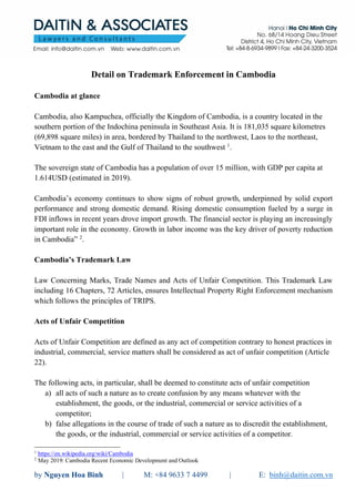 by Nguyen Hoa Binh | M: +84 9633 7 4499 | E: binh@daitin.com.vn
Detail on Trademark Enforcement in Cambodia
Cambodia at glance
Cambodia, also Kampuchea, officially the Kingdom of Cambodia, is a country located in the
southern portion of the Indochina peninsula in Southeast Asia. It is 181,035 square kilometres
(69,898 square miles) in area, bordered by Thailand to the northwest, Laos to the northeast,
Vietnam to the east and the Gulf of Thailand to the southwest 1
.
The sovereign state of Cambodia has a population of over 15 million, with GDP per capita at
1.614USD (estimated in 2019).
Cambodia’s economy continues to show signs of robust growth, underpinned by solid export
performance and strong domestic demand. Rising domestic consumption fueled by a surge in
FDI inflows in recent years drove import growth. The financial sector is playing an increasingly
important role in the economy. Growth in labor income was the key driver of poverty reduction
in Cambodia” 2
.
Cambodia’s Trademark Law
Law Concerning Marks, Trade Names and Acts of Unfair Competition. This Trademark Law
including 16 Chapters, 72 Articles, ensures Intellectual Property Right Enforcement mechanism
which follows the principles of TRIPS.
Acts of Unfair Competition
Acts of Unfair Competition are defined as any act of competition contrary to honest practices in
industrial, commercial, service matters shall be considered as act of unfair competition (Article
22).
The following acts, in particular, shall be deemed to constitute acts of unfair competition
a) all acts of such a nature as to create confusion by any means whatever with the
establishment, the goods, or the industrial, commercial or service activities of a
competitor;
b) false allegations in the course of trade of such a nature as to discredit the establishment,
the goods, or the industrial, commercial or service activities of a competitor.
1
https://en.wikipedia.org/wiki/Cambodia
2
May 2019: Cambodia Recent Economic Development and Outlook
 