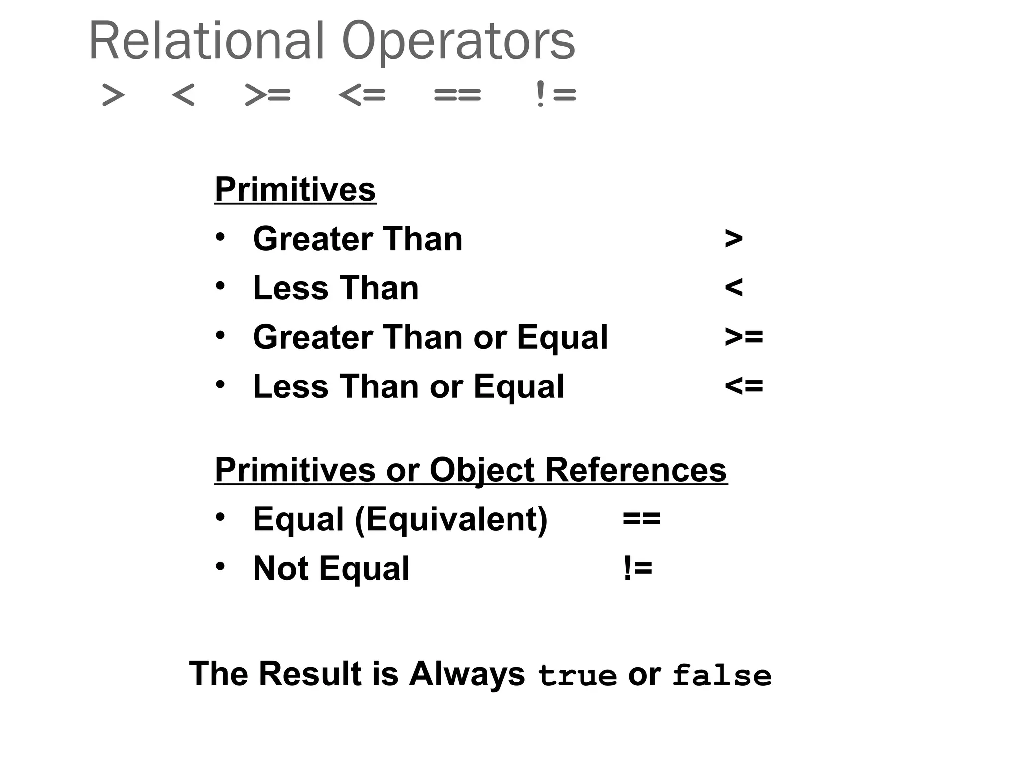 Relational Operators
> < >= <= == !=
Primitives
• Greater Than >
• Less Than <
• Greater Than or Equal >=
• Less Than or Equal <=
Primitives or Object References
• Equal (Equivalent) ==
• Not Equal !=
The Result is Always true or false
 