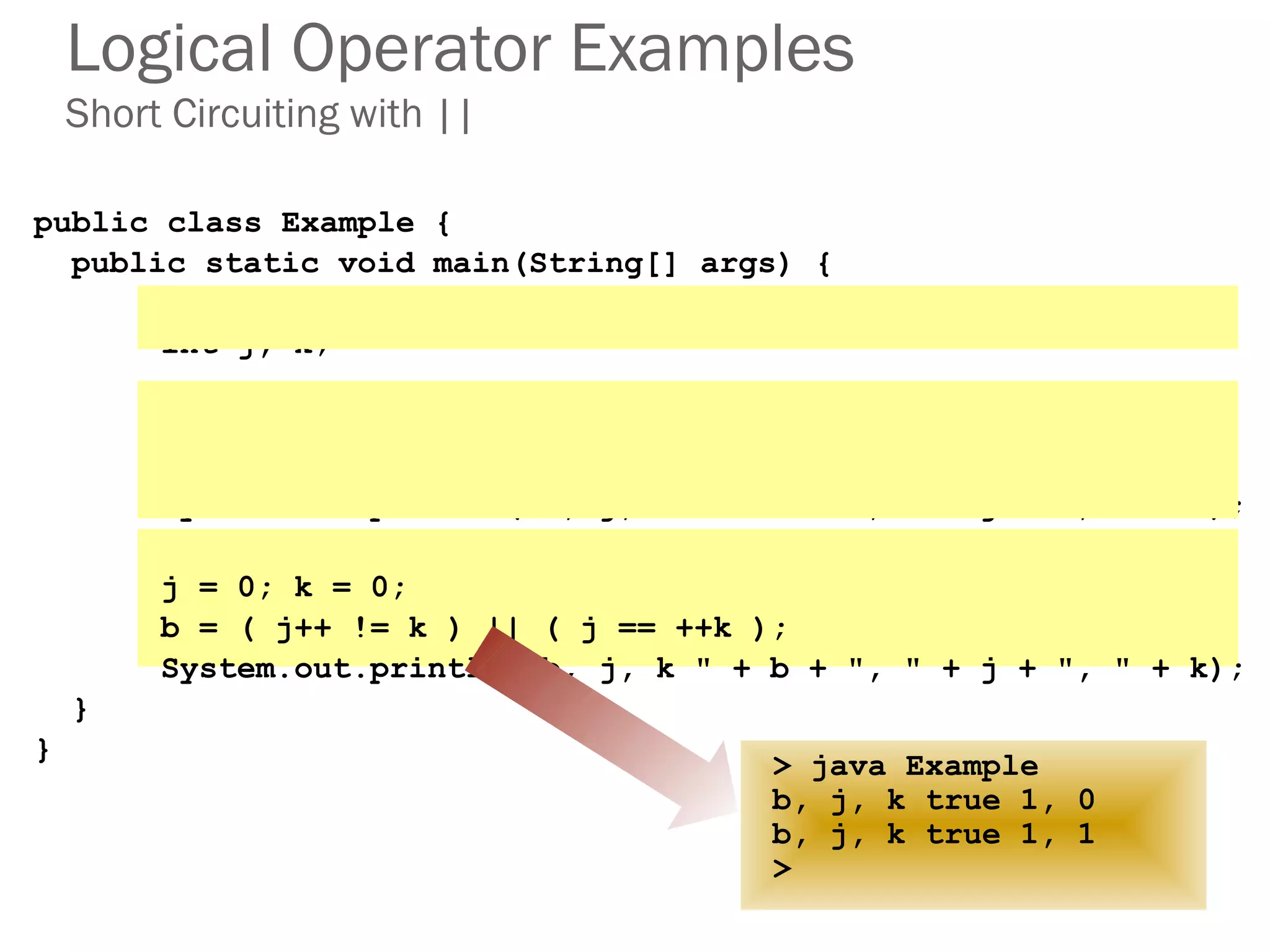 Logical Operator Examples
Short Circuiting with ||
public class Example {
public static void main(String[] args) {
boolean b;
int j, k;
j = 0; k = 0;
b = ( j++ == k ) || ( j == ++k );
System.out.println("b, j, k " + b + ", " + j + ", " + k);
j = 0; k = 0;
b = ( j++ != k ) || ( j == ++k );
System.out.println("b, j, k " + b + ", " + j + ", " + k);
}
}
> java Example
b, j, k true 1, 0
> java Example
b, j, k true 1, 0
b, j, k true 1, 1
>
 
