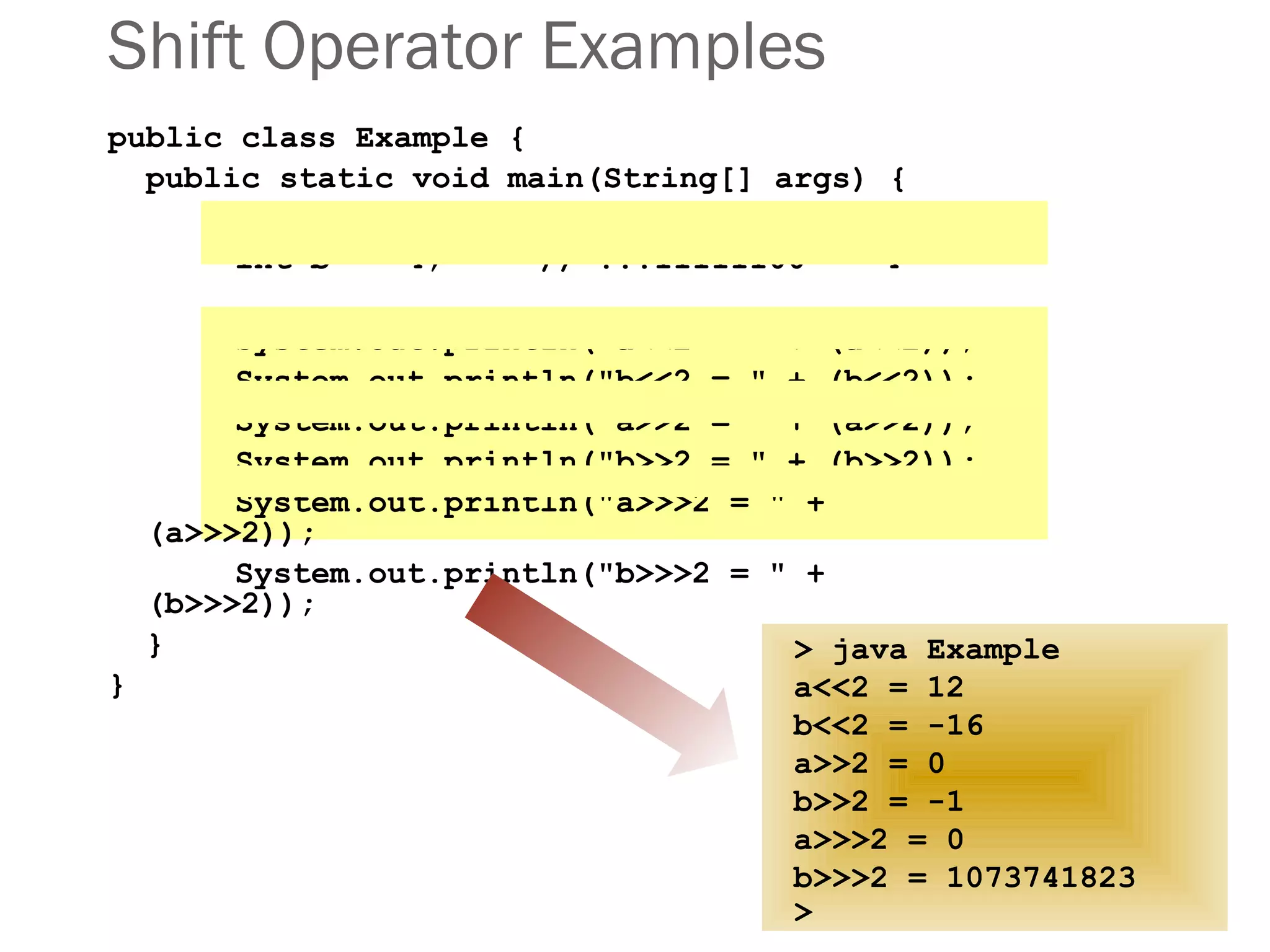 Shift Operator Examples
public class Example {
public static void main(String[] args) {
int a = 3; // ...00000011 = 3
int b = -4; // ...11111100 = -4
System.out.println("a<<2 = " + (a<<2));
System.out.println("b<<2 = " + (b<<2));
System.out.println("a>>2 = " + (a>>2));
System.out.println("b>>2 = " + (b>>2));
System.out.println("a>>>2 = " +
(a>>>2));
System.out.println("b>>>2 = " +
(b>>>2));
}
}
> java Example
a<<2 = 12
b<<2 = -16
a>>2 = 0
b>>2 = -1
a>>>2 = 0
b>>>2 = 1073741823
>
 