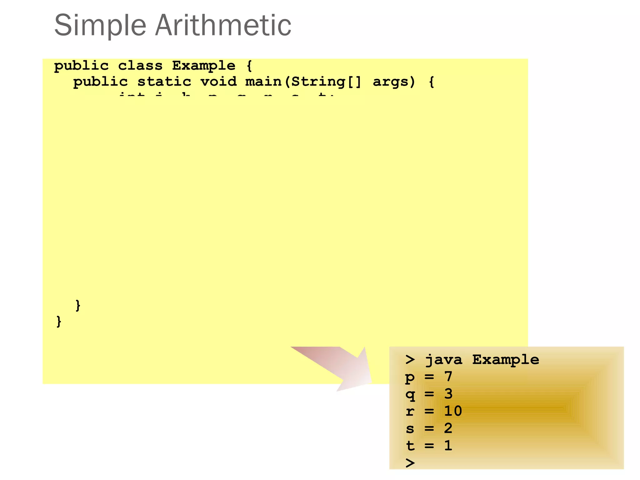Simple Arithmetic
public class Example {
public static void main(String[] args) {
int j, k, p, q, r, s, t;
j = 5;
k = 2;
p = j + k;
q = j - k;
r = j * k;
s = j / k;
t = j % k;
System.out.println("p = " + p);
System.out.println("q = " + q);
System.out.println("r = " + r);
System.out.println("s = " + s);
System.out.println("t = " + t);
}
}
> java Example
p = 7
q = 3
r = 10
s = 2
t = 1
>
 