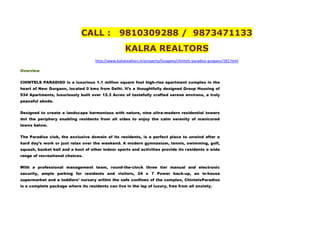 CALL :              9810309288 / 9873471133
                                                     KALRA REALTORS
                                     http://www.kalrarealtors.in/property/Gurgaon/chintels-paradiso-gurgaon/182.html

Overview


CHINTELS PARADISO is a luxurious 1.1 million square foot high-rise apartment complex in the
heart of New Gurgaon, located 0 kms from Delhi. It’s a thoughtfully designed Group Housing of
534 Apartments, luxuriously built over 12.3 Acres of tastefully crafted serene environs, a truly
peaceful abode.


Designed to create a landscape harmonious with nature, nine ultra-modern residential towers
dot the periphery enabling residents from all sides to enjoy the calm serenity of manicured
lawns below.


The Paradise club, the exclusive domain of its residents, is a perfect place to unwind after a
hard day’s work or just relax over the weekend. A modern gymnasium, tennis, swimming, golf,
squash, basket ball and a host of other indoor sports and activities provide its residents a wide
range of recreational choices.


With a professional management team, round-the-clock three tier manual and electronic
security, ample parking for residents and visitors, 24 x 7 Power back-up, an in-house
supermarket and a toddlers’ nursery within the safe confines of the complex, ChintelsParadiso
is a complete package where its residents can live in the lap of luxury, free from all anxiety.
 