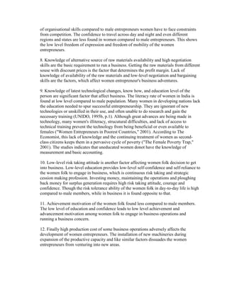 of organisational skills compared to male entrepreneurs women have to face constraints
from competition. The confidence to travel across day and night and even different
regions and states are less found in women compared to male entrepreneurs. This shows
the low level freedom of expression and freedom of mobility of the women
entrepreneurs.

8. Knowledge of alternative source of raw materials availability and high negotiation
skills are the basic requirement to run a business. Getting the raw materials from different
souse with discount prices is the factor that determines the profit margin. Lack of
knowledge of availability of the raw materials and low-level negotiation and bargaining
skills are the factors, which affect women entrepreneur's business adventures.

9. Knowledge of latest technological changes, know how, and education level of the
person are significant factor that affect business. The literacy rate of women in India is
found at low level compared to male population. Many women in developing nations lack
the education needed to spur successful entrepreneurship. They are ignorant of new
technologies or unskilled in their use, and often unable to do research and gain the
necessary training (UNIDO, 1995b, p.1). Although great advances are being made in
technology, many women's illiteracy, strucutural difficulties, and lack of access to
technical training prevent the technology from being beneficial or even available to
females ("Women Entrepreneurs in Poorest Countries," 2001). According to The
Economist, this lack of knowledge and the continuing treatment of women as second-
class citizens keeps them in a pervasive cycle of poverty ("The Female Poverty Trap,"
2001). The studies indicates that uneducated women donot have the knowledge of
measurement and basic accounting.

10. Low-level risk taking attitude is another factor affecting women folk decision to get
into business. Low-level education provides low-level self-confidence and self-reliance to
the women folk to engage in business, which is continuous risk taking and strategic
cession making profession. Investing money, maintaining the operations and ploughing
back money for surplus generation requires high risk taking attitude, courage and
confidence. Though the risk tolerance ability of the women folk in day-to-day life is high
compared to male members, while in business it is found opposite to that.

11. Achievement motivation of the women folk found less compared to male members.
The low level of education and confidence leads to low level achievement and
advancement motivation among women folk to engage in business operations and
running a business concern.

12. Finally high production cost of some business operations adversely affects the
development of women entrepreneurs. The installation of new machineries during
expansion of the productive capacity and like similar factors dissuades the women
entrepreneurs from venturing into new areas.
 