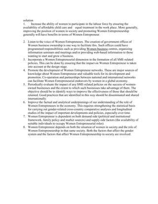solution
1.     Increase the ability of women to participate in the labour force by ensuring the
availability of affordable child care and equal treatment in the work place. More generally,
improving the position of women in society and promoting Women Entrepreneurship
generally will have benefits in terms of Women Entrepreneur.

2. Listen to the voice of Women Entrepreneurs. The creation of government offices of
   Women business ownership is one way to facilitate this. Such offices could have
   programmed responsibilities such as providing Women business centres, organizing
   information seminars and meetings and/or providing web-based information to those
   wanting to start and grow a business.
3. Incorporate a Women Entrepreneurial dimension in the formation of all SME-related
   policies. This can be done by ensuring that the impact on Women Entrepreneur is taken
   into account at the design stage.
4. Promote the development of Women Entrepreneur networks. These are major sources of
   knowledge about Women Entrepreneur and valuable tools for its development and
   promotion. Co-operation and partnerships between national and international networks
   can facilitate Women Entrepreneurial endeavors by women in a global economy.
5. Periodically evaluate the impact of any SME-related policies on the success of women-
   owned businesses and the extent to which such businesses take advantage of them. The
   objective should be to identify ways to improve the effectiveness of those that should be
   retained. Good practices that are identified in this way should be disseminated and shared
   internationally.
6. Improve the factual and analytical underpinnings of our understanding of the role of
   Women Entrepreneurs in the economy. This requires strengthening the statistical basis
   for carrying out gender-related cross-country comparative analyses and longitudinal
   studies of the impact of important developments and policies, especially over time.
7. Women Entrepreneur is dependent on both demand side (political and institutional
   framework, family policy and market sources) and supply side factors (the availability of
   suitable individuals to occupy Women Entrepreneurial roles).
8. Women Entrepreneur depends on both the situation of women in society and the role of
   Women Entrepreneurship in that same society. Both the factors that affect the gender
   system and the factors that affect Women Entrepreneurship in society are involved.
 