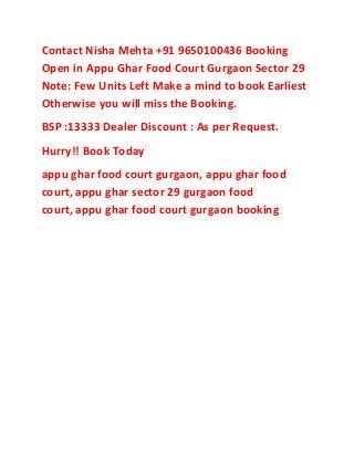 Contact Nisha Mehta +91 9650100436 Booking
Open in Appu Ghar Food Court Gurgaon Sector 29
Note: Few Units Left Make a mind to book Earliest
Otherwise you will miss the Booking.
BSP :13333 Dealer Discount : As per Request.
Hurry!! Book Today
appu ghar food court gurgaon, appu ghar food
court, appu ghar sector 29 gurgaon food
court, appu ghar food court gurgaon booking
 