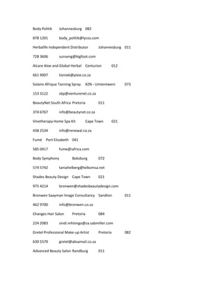 Body Politik Johannesburg 082
878 1201 body_politik@lycos.com
Herbalife Independent Distributor Johannesburg 011
728 3606 sunseng@bigfoot.com
Alcare Aloe and Global Herbal Centurion 012
661 9007 tieniek@pixie.co.za
Solaire Afrique Tanning Spray KZN - Umtentweni 073
153 3122 sbp@venturenet.co.za
BeautyNet South Africa Pretoria 011
374 6767 info@beautynet.co.za
Vinetherapy Home Spa Kit Cape Town 021
438 2534 info@renewal.co.za
Fumé Port Elizabeth 041
585 0417 fume@iafrica.com
Body Symphony Boksburg 072
574 5742 taniahelberg@telkomsa.net
Shades Beauty Design Cape Town 021
975 4214 bronwen@shadesbeautydesign.com
Bronwen Saayman Image Consultancy Sandton 011
462 9700 info@bronwen.co.za
Changes Hair Salon Pretoria 084
224 2083 sindi.mhlongo@za.sabmiller.com
Gretel Professional Make-up Artist Pretoria 082
630 5579 gretel@absamail.co.za
Advanced Beauty Salon Randburg 011
 