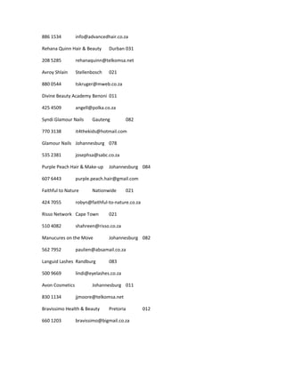 886 1534 info@advancedhair.co.za
Rehana Quinn Hair & Beauty Durban 031
208 5285 rehanaquinn@telkomsa.net
Avroy Shlain Stellenbosch 021
880 0544 tskruger@mweb.co.za
Divine Beauty Academy Benoni 011
425 4509 angell@polka.co.za
Syndi Glamour Nails Gauteng 082
770 3138 it4thekids@hotmail.com
Glamour Nails Johannesburg 078
535 2381 josephsa@sabc.co.za
Purple Peach Hair & Make-up Johannesburg 084
607 6443 purple.peach.hair@gmail.com
Faithful to Nature Nationwide 021
424 7055 robyn@faithful-to-nature.co.za
Risso Network Cape Town 021
510 4082 shahreen@risso.co.za
Manucures on the Move Johannesburg 082
562 7952 paulien@absamail.co.za
Languid Lashes Randburg 083
500 9669 lindi@eyelashes.co.za
Avon Cosmetics Johannesburg 011
830 1134 jjmoore@telkomsa.net
Bravissimo Health & Beauty Pretoria 012
660 1203 bravissimo@bigmail.co.za
 