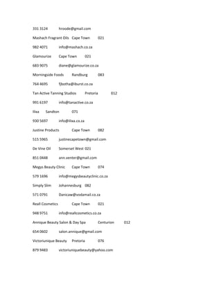331 3124 hroode@gmail.com
Mashach Fragrant Oils Cape Town 021
982 4071 info@mashach.co.za
Glamourize Cape Town 021
683 9075 diane@glamourize.co.za
Morningside Foods Randburg 083
764 4695 fjbotha@iburst.co.za
Tan Active Tanning Studios Pretoria 012
991 6197 info@tanactive.co.za
Ilixa Sandton 071
930 5697 info@ilixa.co.za
Justine Products Cape Town 082
515 5965 justinecapetown@gmail.com
De Vine Oil Somerset West 021
851 0448 ann.venter@gmail.com
Megys Beauty Clinic Cape Town 074
579 1696 info@megysbeautyclinic.co.za
Simply Slim Johannesburg 082
571 0791 Danicaw@vodamail.co.za
Reall Cosmetics Cape Town 021
948 9751 info@reallcosmetics.co.za
Annique Beauty Salon & Day Spa Centurion 012
654 0602 salon.annique@gmail.com
Victoriunique Beauty Pretoria 076
879 9483 victoriuniquebeauty@yahoo.com
 