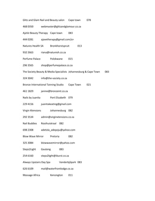 Glitz and Glam Nail and Beauty salon Cape town 078
468 0350 webmaster@glitzandglamour.co.za
AjaVe Beauty Therapy Cape town 083
444 0281 ajavetherapy@gmail.com/a>
Natures Health SA Bronkhorstspruit 013
932 2663 riana@naturesh.co.za
Perfume Palace Polokwane 015
296 3565 shop@perfumepalace.co.za
The Society Beauty & Media Specialists Johannesburg & Cape Town 083
324 3042 info@the-society.co.za
Bronze International Tanning Studio Cape Town 021
461 1829 janine@bronzeint.co.za
Nails by Juanita Port Elizabeth 079
229 4156 juanitakeating@gmail.com
Virgin Xtensions Johannesburg 082
292 3534 admin@virginxtensions.co.za
Nail Buddies Rooihuiskraal 082
698 2308 adetola_adepoju@yahoo.com
Blow Wave Mirror Pretoria 082
325 3084 blowwavemirror@yahoo.com
Steps2Light Gauteng 083
254 6160 steps2light@iburst.co.za
Always Upstairs Day Spa Vanderbjilpark 083
626 6109 mail@waterfrontlodge.co.za
Massage Africa Kensington 011
 