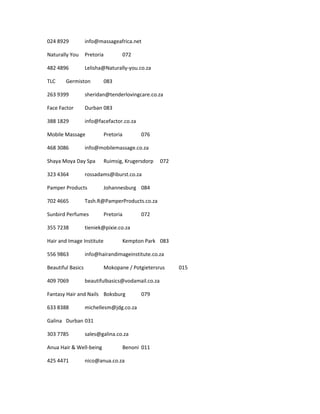024 8929 info@massageafrica.net
Naturally You Pretoria 072
482 4896 Lelisha@Naturally-you.co.za
TLC Germiston 083
263 9399 sheridan@tenderlovingcare.co.za
Face Factor Durban 083
388 1829 info@facefactor.co.za
Mobile Massage Pretoria 076
468 3086 info@mobilemassage.co.za
Shaya Moya Day Spa Ruimsig, Krugersdorp 072
323 4364 rossadams@iburst.co.za
Pamper Products Johannesburg 084
702 4665 Tash.R@PamperProducts.co.za
Sunbird Perfumes Pretoria 072
355 7238 tieniek@pixie.co.za
Hair and Image Institute Kempton Park 083
556 9863 info@hairandimageinstitute.co.za
Beautiful Basics Mokopane / Potgietersrus 015
409 7069 beautifulbasics@vodamail.co.za
Fantasy Hair and Nails Boksburg 079
633 8388 michellesm@jdg.co.za
Galina Durban 031
303 7785 sales@galina.co.za
Anua Hair & Well-being Benoni 011
425 4471 nico@anua.co.za
 