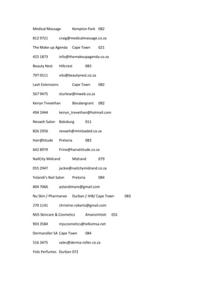 Medical Massage Kempton Park 082
812 9721 craig@medicalmassage.co.za
The Make-up Agenda Cape Town 021
425 1873 info@themakeupagenda.co.za
Beauty Nest Hillcrest 083
797 0511 vilo@beautynest.co.za
Lash Extensions Cape Town 082
567 9475 sturlese@mweb.co.za
Keiryn Trevethan Bloubergrant 082
494 2444 keiryn_trevethan@hotmail.com
Nevaeh Salon Boksburg 011
826 2956 nevaeh@mtnloaded.co.za
Hair@titude Pretoria 083
642 8979 Frine@hairattitude.co.za
NailCity Midrand Midrand 079
055 2947 jackie@nailcitymidrand.co.za
Yolandi's Nail Salon Pretoria 084
804 7066 yolandimare@gmail.com
Nu Skin / Pharmanex Durban / JHB/ Cape Town 083
270 1141 christine.robarts@gmail.com
MJS Skincare & Cosmetics Amanzimtoti 031
903 3584 mjscosmetics@telkomsa.net
Dermaroller SA Cape Town 084
516 3475 sales@derma-roller.co.za
Yolo Perfumes Durban 072
 