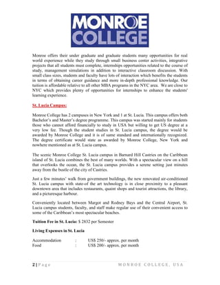 2 | P a g e M O N R O E C O L L E G E , U S A
Monroe offers their under graduate and graduate students many opportunities for real
world experience while they study through small business center activities, integrative
projects that all students must complete, internships opportunities related to the course of
study, management simulations in addition to interactive classroom discussion. With
small class sizes, students and faculty have lots of interaction which benefits the students
in terms of obtaining career guidance and more in-depth professional knowledge. Our
tuition is affordable relative to all other MBA programs in the NYC area. We are close to
NYC which provides plenty of opportunities for internships to enhance the students'
learning experience.
St. Lucia Campus:
Monroe College has 2 campuses in New York and 1 at St. Lucia. This campus offers both
Bachelor’s and Master’s degree programme. This campus was started mainly for students
those who cannot afford financially to study in USA but willing to get US degree at a
very low fee. Though the student studies in St. Lucia campus, the degree would be
awarded by Monroe College and it is of same standard and internationally recognized.
The degree certificate would state as awarded by Monroe College, New York and
nowhere mentioned as at St. Lucia campus.
The scenic Monroe College St. Lucia campus in Barnard Hill Castries on the Caribbean
island of St. Lucia combines the best of many worlds. With a spectacular view on a hill
that overlooks the ocean, the St. Lucia campus provides a serene setting just minutes
away from the bustle of the city of Castries.
Just a few minutes’ walk from government buildings, the new renovated air-conditioned
St. Lucia campus with state-of the art technology is in close proximity to a pleasant
downtown area that includes restaurants, quaint shops and tourist attractions, the library,
and a picturesque harbour.
Conveniently located between Margot and Rodney Bays and the Central Airport, St.
Lucia campus students, faculty, and staff make regular use of their convenient access to
some of the Caribbean’s most spectacular beaches.
Tuition Fee in St. Lucia: $ 2832 per Semester
Living Expenses in St. Lucia
Accommodation : US$ 250/- approx. per month
Food : US$ 200/- approx. per month
 