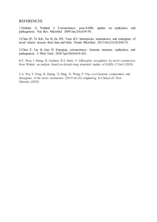 REFERENCES
1.Perlman S, Netland J. Coronaviruses post-SARS: update on replication and
pathogenesis. Nat. Rev. Microbiol. 2009 Jun;7(6):439-50.
2.Chan JF, To KK, Tse H, Jin DY, Yuen KY. Interspecies transmission and emergence of
novel viruses: lessons from bats and birds. Trends Microbiol. 2013 Oct;21(10):544-55.
3.Chen Y, Liu Q, Guo D. Emerging coronaviruses: Genome structure, replication, and
pathogenesis. J. Med. Virol. 2020 Apr;92(4):418-423.
4.Y. Wan, J. Shang, R. Graham, R.S. Baric, F. LiReceptor recognition by novel coronavirus
from Wuhan: an analysis based on decade-long structural studies of SARS, J Virol (2020)
5.A. Wu, Y. Peng, B. Huang, X. Ding, X. Wang, P. Niu, et al.Genome composition and
divergence of the novel coronavirus (2019-nCoV) originating in China,Cell Host
Microbe (2020)
 