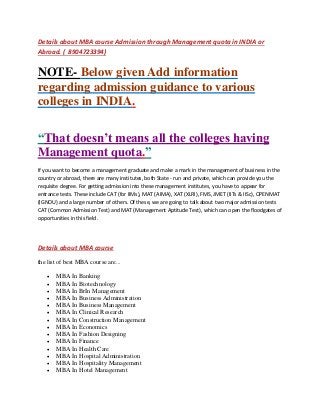 Details about MBA course Admission through Management quota in INDIA or
Abroad. ( 8904723394)
NOTE- Below given Add information
regarding admission guidance to various
colleges in INDIA.
“That doesn’t means all the colleges having
Management quota.”
If you want to become a management graduate and make a mark in the management of business in the
country or abroad, there are many institutes, both State - run and private, which can provide you the
requisite degree. For getting admission into these management institutes, you have to appear for
entrance tests. These include CAT (for IIMs), MAT (AIMA), XAT (XLRI), FMS, JMET (IITs & IISc), OPENMAT
(IGNOU) and a large number of others. Of these, we are going to talk about two major admission tests
CAT (Common Admission Test) and MAT (Management Aptitude Test), which can open the floodgates of
opportunities in this field.
Details about MBA course
the list of best MBA course are...
 MBA In Banking
 MBA In Biotechnology
 MBA In BrIn Management
 MBA In Business Administration
 MBA In Business Management
 MBA In Clinical Research
 MBA In Construction Management
 MBA In Economics
 MBA In Fashion Designing
 MBA In Finance
 MBA In Health Care
 MBA In Hospital Administration
 MBA In Hospitality Management
 MBA In Hotel Management
 