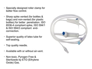 •
Specially designed roller clamp for
better flow control.
•
Sharp spike vented (for bottles &
bags) and non-vented (for plastic
bottles) for better penetration. ISO
8536-4 compliant spike, ISO 594/1
& ISO 594/2 compliant end-
connection.
•
Superior quality of latex tube for
self-sealing.
•
Top quality needle.
•
Available with or without air-vent.
•
Non-toxic, Pyrogen Free &
Sterilizede by ETO (Ethylene
Oxide) Gas.
 