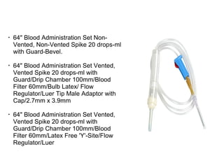 •
64" Blood Administration Set Non-
Vented, Non-Vented Spike 20 drops-ml
with Guard-Bevel.
•
64" Blood Administration Set Vented,
Vented Spike 20 drops-ml with
Guard/Drip Chamber 100mm/Blood
Filter 60mm/Bulb Latex/ Flow
Regulator/Luer Tip Male Adaptor with
Cap/2.7mm x 3.9mm
•
64" Blood Administration Set Vented,
Vented Spike 20 drops-ml with
Guard/Drip Chamber 100mm/Blood
Filter 60mm/Latex Free 'Y'-Site/Flow
Regulator/Luer
 
