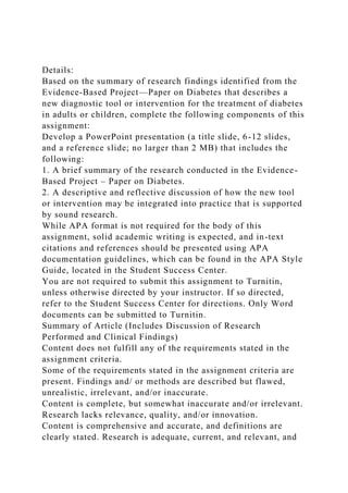 Details:
Based on the summary of research findings identified from the
Evidence-Based Project—Paper on Diabetes that describes a
new diagnostic tool or intervention for the treatment of diabetes
in adults or children, complete the following components of this
assignment:
Develop a PowerPoint presentation (a title slide, 6-12 slides,
and a reference slide; no larger than 2 MB) that includes the
following:
1. A brief summary of the research conducted in the Evidence-
Based Project – Paper on Diabetes.
2. A descriptive and reflective discussion of how the new tool
or intervention may be integrated into practice that is supported
by sound research.
While APA format is not required for the body of this
assignment, solid academic writing is expected, and in-text
citations and references should be presented using APA
documentation guidelines, which can be found in the APA Style
Guide, located in the Student Success Center.
You are not required to submit this assignment to Turnitin,
unless otherwise directed by your instructor. If so directed,
refer to the Student Success Center for directions. Only Word
documents can be submitted to Turnitin.
Summary of Article (Includes Discussion of Research
Performed and Clinical Findings)
Content does not fulfill any of the requirements stated in the
assignment criteria.
Some of the requirements stated in the assignment criteria are
present. Findings and/ or methods are described but flawed,
unrealistic, irrelevant, and/or inaccurate.
Content is complete, but somewhat inaccurate and/or irrelevant.
Research lacks relevance, quality, and/or innovation.
Content is comprehensive and accurate, and definitions are
clearly stated. Research is adequate, current, and relevant, and
 