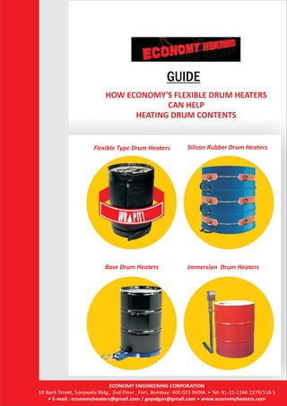 GUIDE
HOW ECONOMY'S FLEXIBLE DRUM HEATERS
CAN HELP
HEATING DRUM CONTENTS
Flexible Type Drum Heaters Silicon Rubber Drum Heaters
Base Drum Heaters Immersion Drum Heaters
ECONOMY ENGINEERING CORPORATION
19 Bank Street, Sonawala Bldg., 2nd Floor , Fort, Bombay- 400 023 INDIA. • Tel: 91-22-2266 2279/116 5
• E-mail : economyheaters@gmail.com / gopalgan@gmail.com • www.economyheaters.com
 