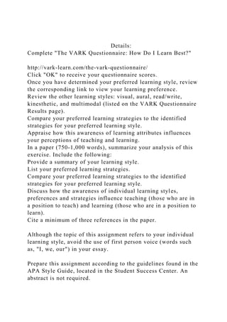 Details:
Complete "The VARK Questionnaire: How Do I Learn Best?"
http://vark-learn.com/the-vark-questionnaire/
Click "OK" to receive your questionnaire scores.
Once you have determined your preferred learning style, review
the corresponding link to view your learning preference.
Review the other learning styles: visual, aural, read/write,
kinesthetic, and multimodal (listed on the VARK Questionnaire
Results page).
Compare your preferred learning strategies to the identified
strategies for your preferred learning style.
Appraise how this awareness of learning attributes influences
your perceptions of teaching and learning.
In a paper (750-1,000 words), summarize your analysis of this
exercise. Include the following:
Provide a summary of your learning style.
List your preferred learning strategies.
Compare your preferred learning strategies to the identified
strategies for your preferred learning style.
Discuss how the awareness of individual learning styles,
preferences and strategies influence teaching (those who are in
a position to teach) and learning (those who are in a position to
learn).
Cite a minimum of three references in the paper.
Although the topic of this assignment refers to your individual
learning style, avoid the use of first person voice (words such
as, "I, we, our") in your essay.
Prepare this assignment according to the guidelines found in the
APA Style Guide, located in the Student Success Center. An
abstract is not required.
 