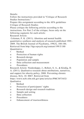 Details:
Follow the instructions provided in "Critique of Research
Studies Instructions."
Prepare this assignment according to the APA guidelines
Critique of Research Studies
Please critique the following articles according to the
instructions. For Part 2 of the critique, focus only on the
following segments for each article:
Research Article:
Coleman, P. K. (2011). Abortion and mental health:
quantitative synthesis and analysis of research published 1995–
2009. The British Journal of Psychiatry, 199(3), 180-186.
Retrieved from http://bjp.rcpsych.org/content/199/3/180
Quantitative
• Method
o Protection of human rights
o Research design
o Population and sample
o Data collection and measurement
o Procedures
Research Article: Niederdeppe, J., Robert, S. A., & Kindig, D.
A. (2011). Qualitative research about attributions, narratives,
and support for obesity policy, 2008. Preventing chronic
disease, 8(2), 10- 0067. Retrieved from
https://www.ncbi.nlm.nih.gov/pmc/articles/PMC3073432/
Qualitative
• Method
o Protection of participants’ rights
o Research design and research tradition
o Sample and setting
o Data collection
o Procedures
o Enhancement of trustworthiness
 