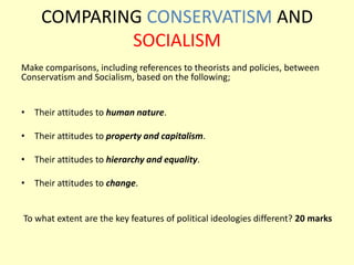 COMPARING CONSERVATISM AND
SOCIALISM
Make comparisons, including references to theorists and policies, between
Conservatism and Socialism, based on the following;
• Their attitudes to human nature.
• Their attitudes to property and capitalism.
• Their attitudes to hierarchy and equality.
• Their attitudes to change.
To what extent are the key features of political ideologies different? 20 marks
 