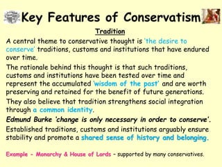 Key Features of Conservatism
Tradition
A central theme to conservative thought is ‘the desire to
conserve’ traditions, customs and institutions that have endured
over time.
The rationale behind this thought is that such traditions,
customs and institutions have been tested over time and
represent the accumulated ‘wisdom of the past’ and are worth
preserving and retained for the benefit of future generations.
They also believe that tradition strengthens social integration
through a common identity.
Edmund Burke ‘change is only necessary in order to conserve’.
Established traditions, customs and institutions arguably ensure
stability and promote a shared sense of history and belonging.
Example - Monarchy & House of Lords – supported by many conservatives.
 