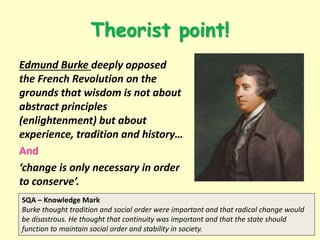 Theorist point!
Edmund Burke deeply opposed
the French Revolution on the
grounds that wisdom is not about
abstract principles
(enlightenment) but about
experience, tradition and history…
And
‘change is only necessary in order
to conserve’.
SQA – Knowledge Mark
Burke thought tradition and social order were important and that radical change would
be disastrous. He thought that continuity was important and that the state should
function to maintain social order and stability in society.
 