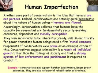 Human Imperfection
Another core part of conservatism is the idea that humans are
not perfect. Indeed, conservatives are actually quite pessimistic
about the nature of human beings – humans are flawed.
Accordingly, conservatism believed that humans have the
capacity for reason but are fundamentally security-seeking
creatures, dependent and morally corruptible.
They view individuals to be inherently greedy, selfish and thirsty
for power therefore human beings need a firm ‘moral compass’.
Proponents of conservatism view crime as an exemplification of
this. Conservatives suggest criminality is a result of individual
greed rather than the failings of society and that a strong
system of law enforcement and punishment is required to
combat it.
Example – conservatives may support harsher punishments, longer prison
sentences. They are less in favour of rehabilitation of criminals.
 