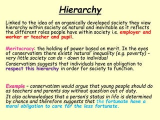 Hierarchy
Linked to the idea of an organically developed society they view
hierarchy within society as natural and inevitable as it reflects
the different roles people have within society i.e. employer and
worker or teacher and pupil.
Meritocracy: the holding of power based on merit. In the eyes
of conservatism there exists ‘natural’ inequality (e.g. poverty) –
very little society can do – down to individual
Conservatism suggests that individuals have an obligation to
respect this hierarchy in order for society to function.
Example – conservatism would argue that young people should do
as teachers and parents say without question out of duty.
It also acknowledges that a person’s status in life is determined
by chance and therefore suggests that the fortunate have a
moral obligation to care for the less fortunate.
 