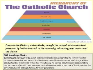 Conservative thinkers, such as Burke, thought the nation’s values were best
preserved by institutions such as the monarchy, aristocracy, land owners and
the church.
 