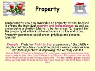 Conservatives view the ownership of property as vital because
it offers the individual security and independence, as well as,
encouraging aspiration (desire to better oneself), respect for
the property of others and an adherence to law and order.
Property guarantees social order, privilege and personal
identity.
Example: Thatcher ‘Right to Buy’ programme of the 1980s –
people could buy their council houses at reduced rates as this
was seen important in ‘improving’ the working classes.
In the 1980s Thatcher’s Conservative party gave council house tenants the
opportunity to buy their council house at a discount. Throughout the decade
more than a million council houses were sold. This neo-liberal policy allowed
many working class Britons to own their own home for the first time in their
lives.
Property
 