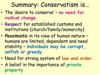 Summary: Conservatism is…
• The ‘desire to conserve’ – no need for
radical change.
• Respect for established customs and
institutions (church/family/monarchy)
• Pessimistic in its view of human nature –
humans are limited, dependent and need
stability – individuals may be corrupt,
selfish or greedy.
• Need for strong system of law and order
• A belief in the importance of private
property
 