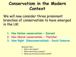 Conservatism in the Modern
Context
We will now consider three prominent
branches of conservatism to have emerged
in the UK:
1. One Nation conservatism - Disraeli
2. Neo-liberal conservatism - Thatcher
3. New Right (Neoconservatism) – David Cameron
Research Task –
• Who is the leader?
• When were they in power?
• What was the basics of their belief?
 