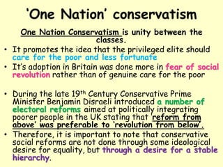 ‘One Nation’ conservatism
One Nation Conservatism is unity between the
classes.
• It promotes the idea that the privileged elite should
care for the poor and less fortunate
• It’s adoption in Britain was done more in fear of social
revolution rather than of genuine care for the poor
• During the late 19th Century Conservative Prime
Minister Benjamin Disraeli introduced a number of
electoral reforms aimed at politically integrating
poorer people in the UK stating that ‘reform from
above’ was preferable to ‘revolution from below’.
• Therefore, it is important to note that conservative
social reforms are not done through some ideological
desire for equality, but through a desire for a stable
hierarchy.
 