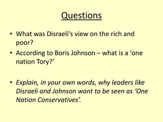 Questions
• What was Disraeli's view on the rich and
poor?
• According to Boris Johnson – what is a ‘one
nation Tory?’
• Explain, in your own words, why leaders like
Disraeli and Johnson want to be seen as ‘One
Nation Conservatives’.
 