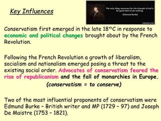 Key Influences
Conservatism first emerged in the late 18thC in response to
economic and political changes brought about by the French
Revolution.
Following the French Revolution a growth of liberalism,
socialism and nationalism emerged posing a threat to the
existing social order. Advocates of conservatism feared the
rise of republicanism and the fall of monarchies in Europe.
(conservatism = to conserve)
Two of the most influential proponents of conservatism were
Edmund Burke – British writer and MP (1729 – 97) and Joseph
De Maistre (1753 – 1821).
 