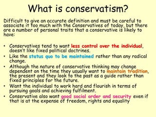 What is conservatism?
Difficult to give an accurate definition and must be careful to
associate it too much with the Conservatives of today, but there
are a number of personal traits that a conservative is likely to
have:
• Conservatives tend to want less control over the individual,
doesn’t like fixed political doctrines.
• Like the status quo to be maintained rather than any radical
change.
• Although the nature of conservative thinking may change
dependent on the time they usually want to maintain tradition,
the present and they look to the past as a guide rather than
fixed principles for the future.
• Want the individual to work hard and flourish in terms of
pursuing goals and achieving fulfilment.
• Conservative also want good social order and security even if
that is at the expense of freedom, rights and equality
 