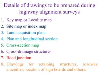 Details of drawings to be prepared during
highway alignment surveys
1. Key map or Locality map
2. Site map or index map
3. Land acquisition plans
4. Plan and longitudinal section
5. Cross-section map
6. Cross-drainage structures
7. Road junction
8. Drawings for retaining structures, roadway
amenities, location of sign boards and others.
 