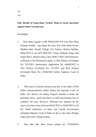 1
To
All
Sub: Details of Gang Rape Victims. Help in rescue operation
against State Coercion-reg.
Sir/Madam,
1. That under signed is OM PRAKASH S/O Late Shri Deep
Narayan Poddar, Age about 48 years, R/O Asha Deep Niwas,
Shukkar Hatt, Sonaili Village, P.S. Kadwa, District Katihar,
Bihar-855114 and R/O RZF-893, Netaji Subhash Marg, Raj
Nagar Part-2, Palam Colony, New Delhi-110077 and Petitioner-
in-Person in the Prostitution matter in Writ Petition (Criminal)
No. 242/2021, Interlocutory Application No. 66686/2022 in
Writ Petition (Criminal) No. 137/2021 and Writ Petition
(Criminal) Diary No. 18546/2022 before Supreme Court of
India.
2. That cause of actions arising every day in the midst of Sub
Judies anti-prostitution matter before the Supreme Court of
India. Sex abusers are taking frequent attempt to break the
petitioner down, crush him down to earth and threaten him to
withdraw the case. However, Petitioner has reported all the
cause of actions arose between 06.05.2022 to 26.08.2022 to all
the Nodal authorities of State and Central Government
including Supreme Court of India on day to day basis through
email and Court e-filing systems.
3. That Shri Sita Ram Uraon mobile no. 7762845438
 
