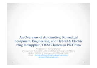 An  Overview  of  Automotive,  Biomedical  
Equipment,  Engineering,  and  Hybrid  &  Electric  
Plug  In  Supplier  /  OEM  Clusters  in  P.R.China	
Prepared By– Raman Dhiman
Management Trainee at Mahindra Satyam, Shanghai, P.R.China
(Indian Institute of Management, Shillong, India)
Email – raman_dhiman@mahindrasatyam.com,
dhiman109@gmail.com

 